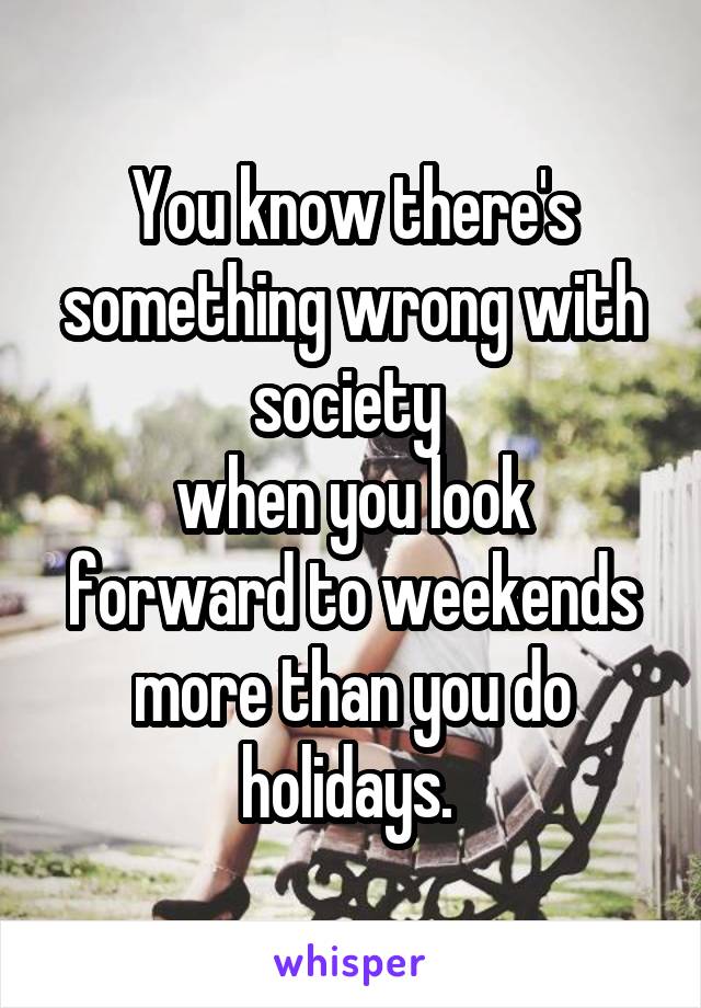 You know there's something wrong with society 
when you look forward to weekends more than you do holidays. 