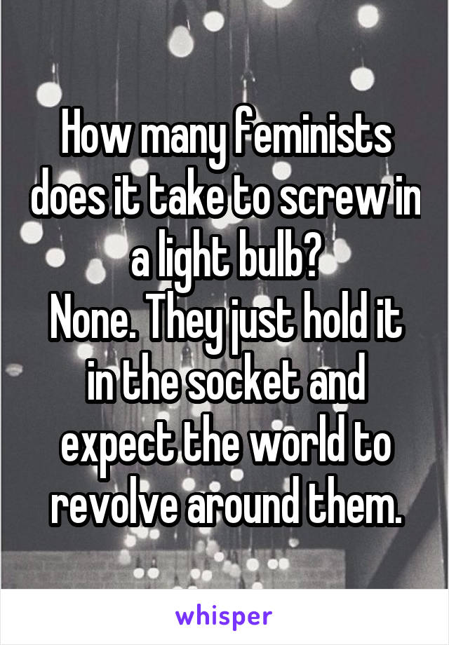 How many feminists does it take to screw in a light bulb?
None. They just hold it in the socket and expect the world to revolve around them.