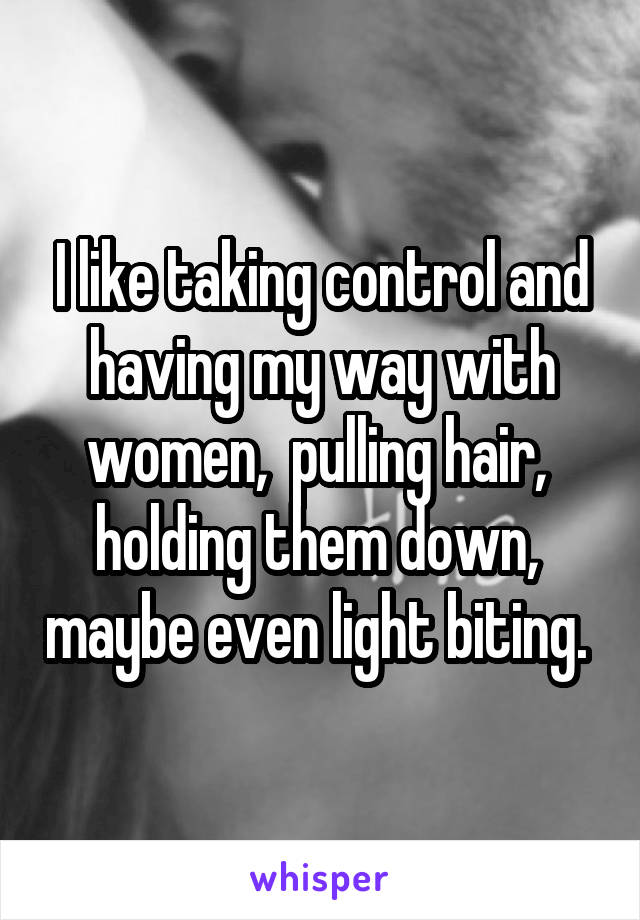 I like taking control and having my way with women,  pulling hair,  holding them down,  maybe even light biting. 