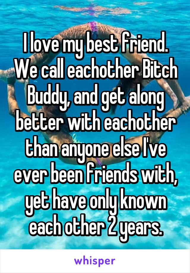 I love my best friend. We call eachother Bitch Buddy, and get along better with eachother than anyone else I've ever been friends with, yet have only known each other 2 years.