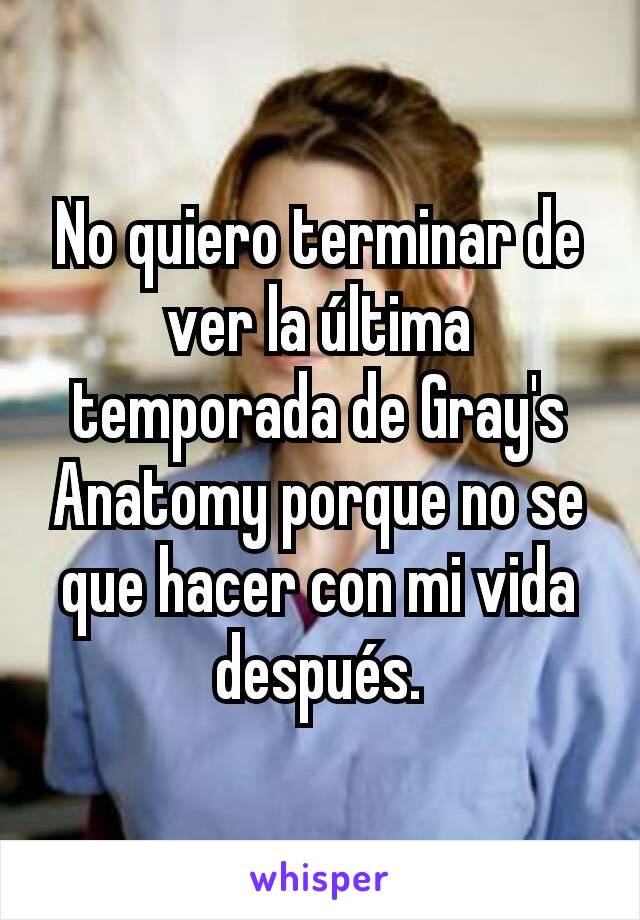 No quiero terminar de ver la última temporada de Gray's Anatomy porque no se que hacer con mi vida después.