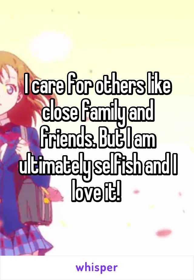 I care for others like close family and friends. But I am ultimately selfish and I love it! 