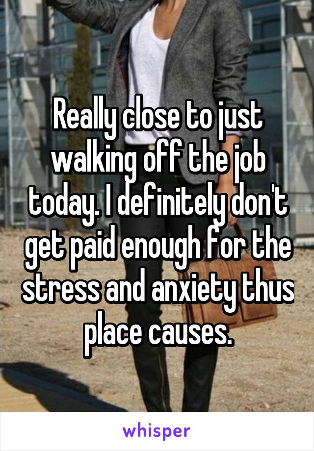 Really close to just walking off the job today. I definitely don't get paid enough for the stress and anxiety thus place causes.