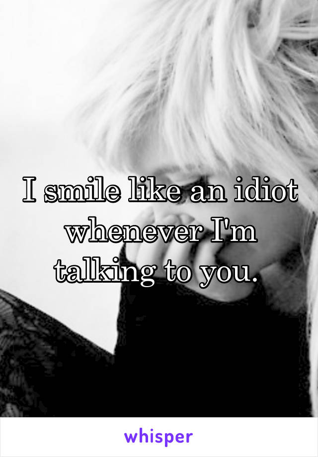 I smile like an idiot whenever I'm talking to you. 