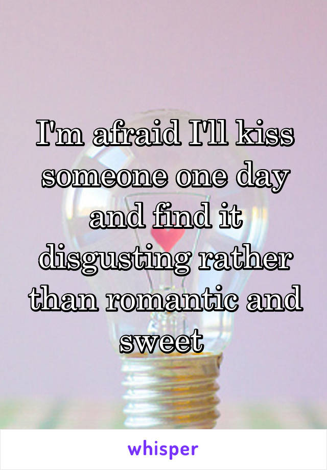 I'm afraid I'll kiss someone one day and find it disgusting rather than romantic and sweet 