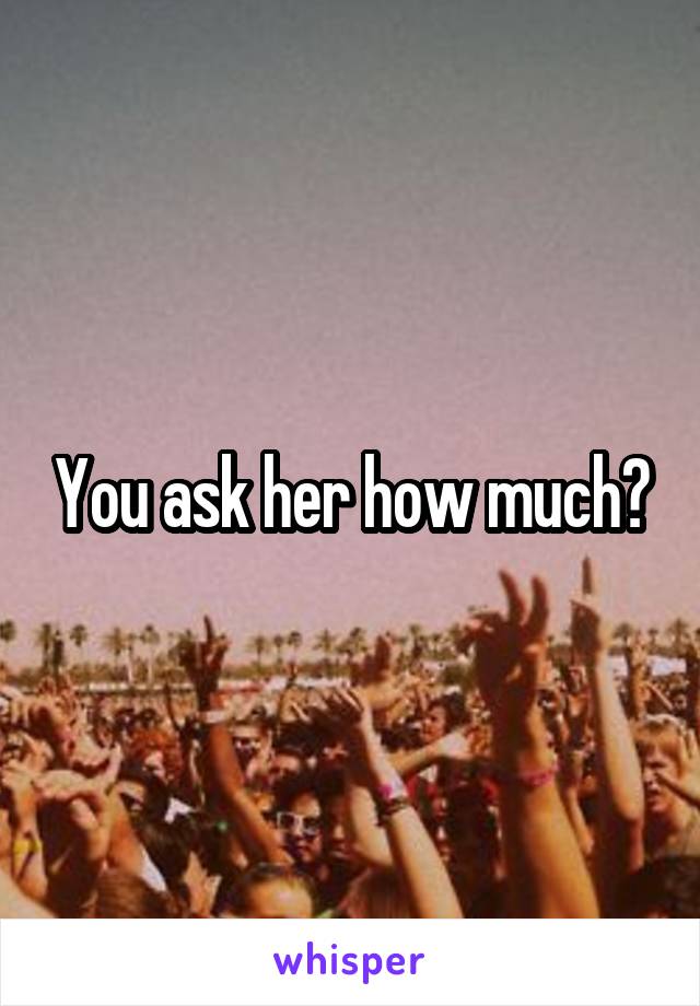 You ask her how much?