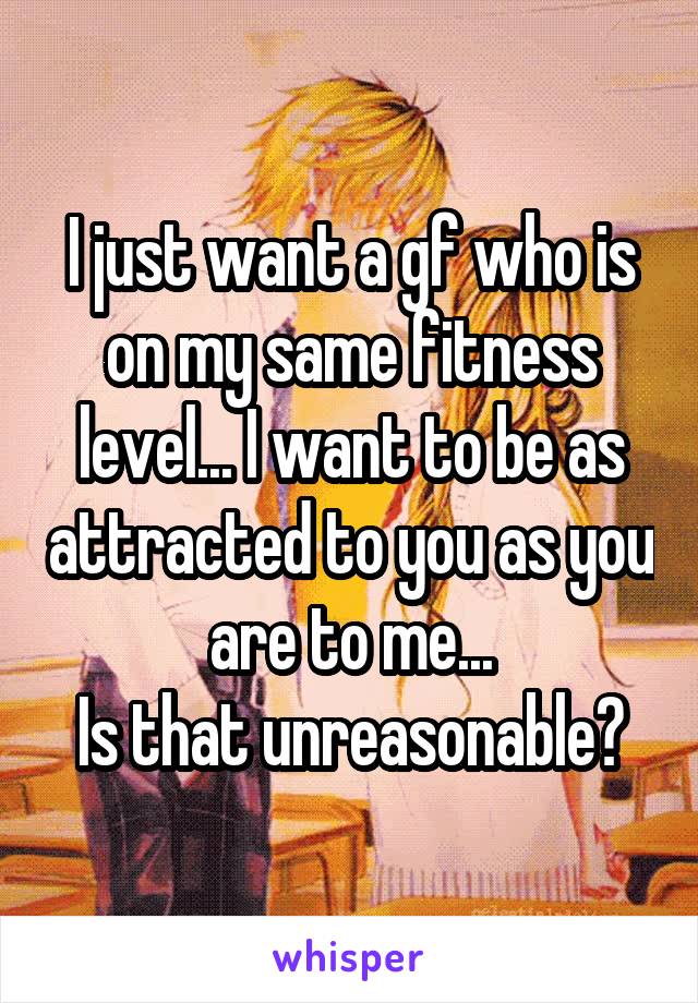 I just want a gf who is on my same fitness level... I want to be as attracted to you as you are to me...
Is that unreasonable?