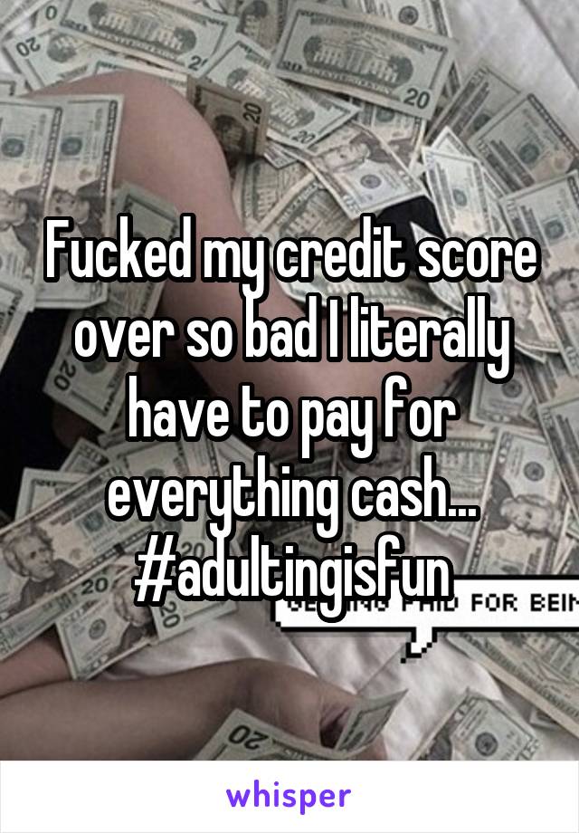 Fucked my credit score over so bad I literally have to pay for everything cash...
#adultingisfun