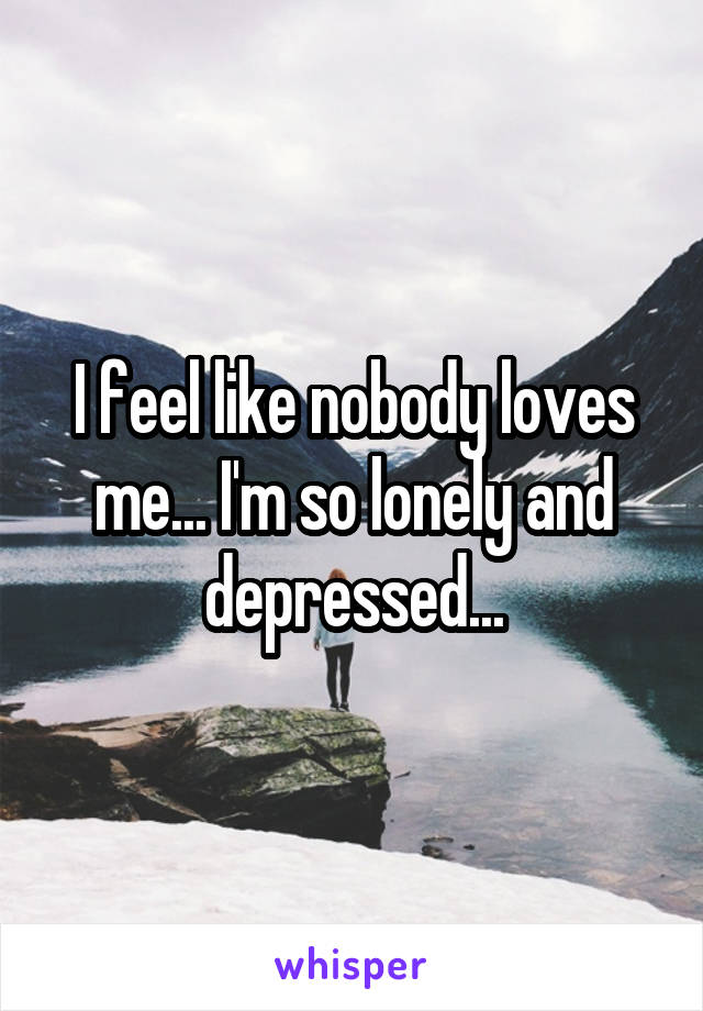 I feel like nobody loves me... I'm so lonely and depressed...