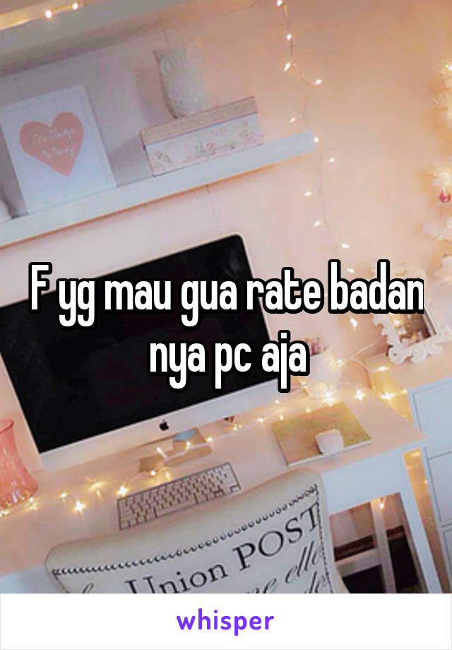 F yg mau gua rate badan nya pc aja