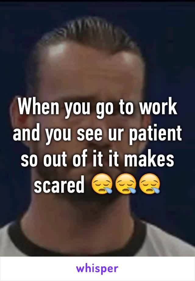 When you go to work and you see ur patient so out of it it makes scared 😪😪😪