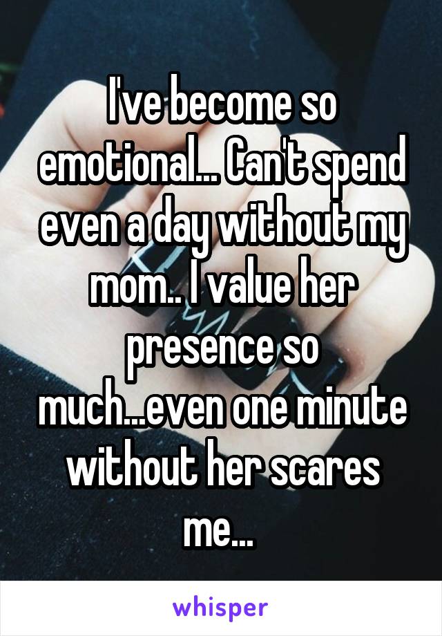 I've become so emotional... Can't spend even a day without my mom.. I value her presence so much...even one minute without her scares me... 