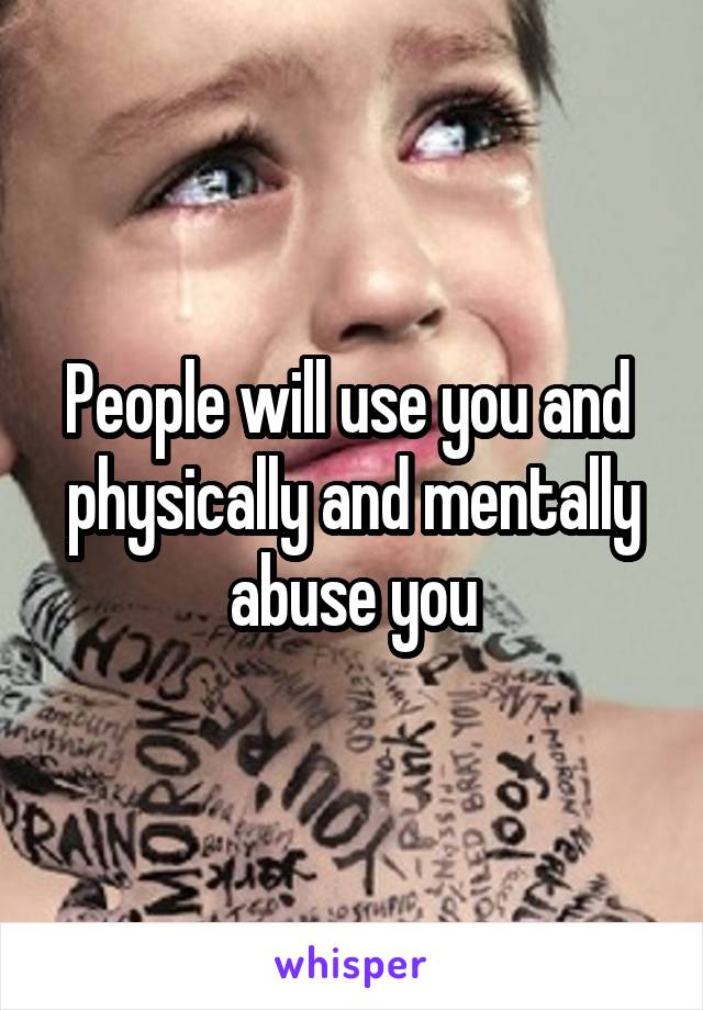 People will use you and  physically and mentally abuse you