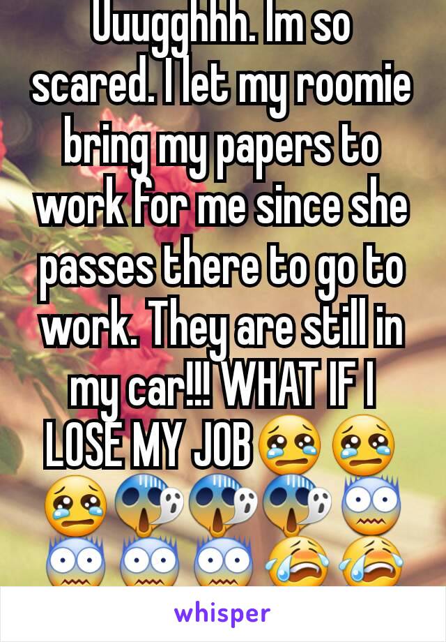 Uuugghhh. Im so scared. I let my roomie bring my papers to work for me since she passes there to go to work. They are still in my car!!! WHAT IF I LOSE MY JOB😢😢😢😱😱😱😨😨😨😨😭😭😭