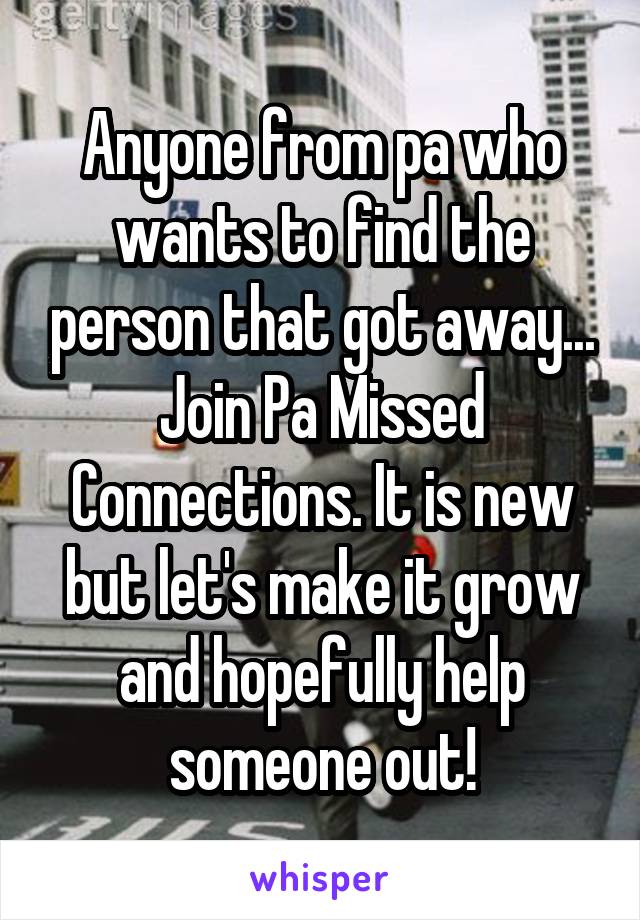 Anyone from pa who wants to find the person that got away... Join Pa Missed Connections. It is new but let's make it grow and hopefully help someone out!