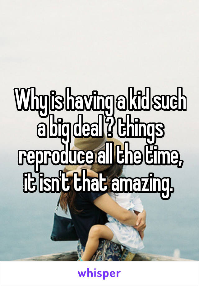 Why is having a kid such a big deal ? things reproduce all the time, it isn't that amazing. 