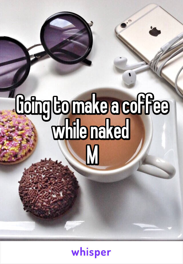 Going to make a coffee while naked 
M