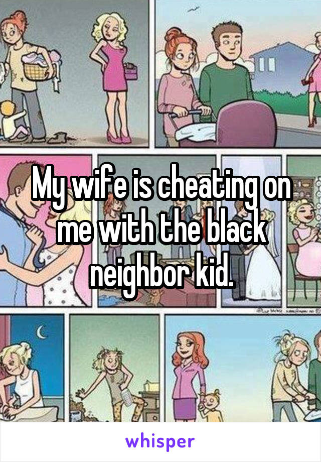 My wife is cheating on me with the black neighbor kid.