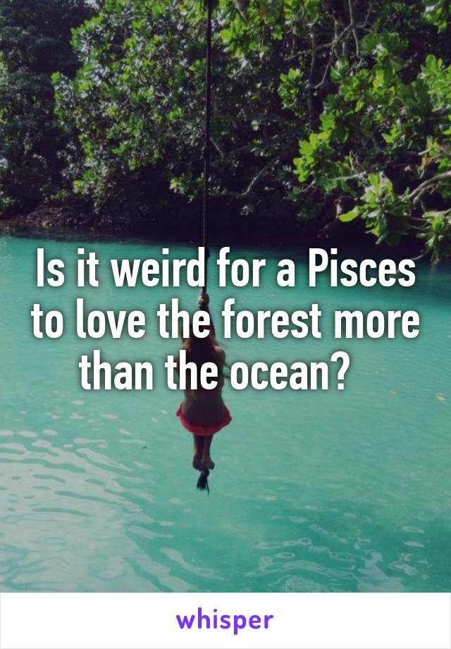 Is it weird for a Pisces to love the forest more than the ocean?  