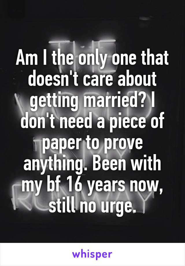 Am I the only one that doesn't care about getting married? I don't need a piece of paper to prove anything. Been with my bf 16 years now, still no urge.