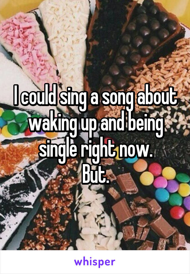 I could sing a song about waking up and being single right now.
But.