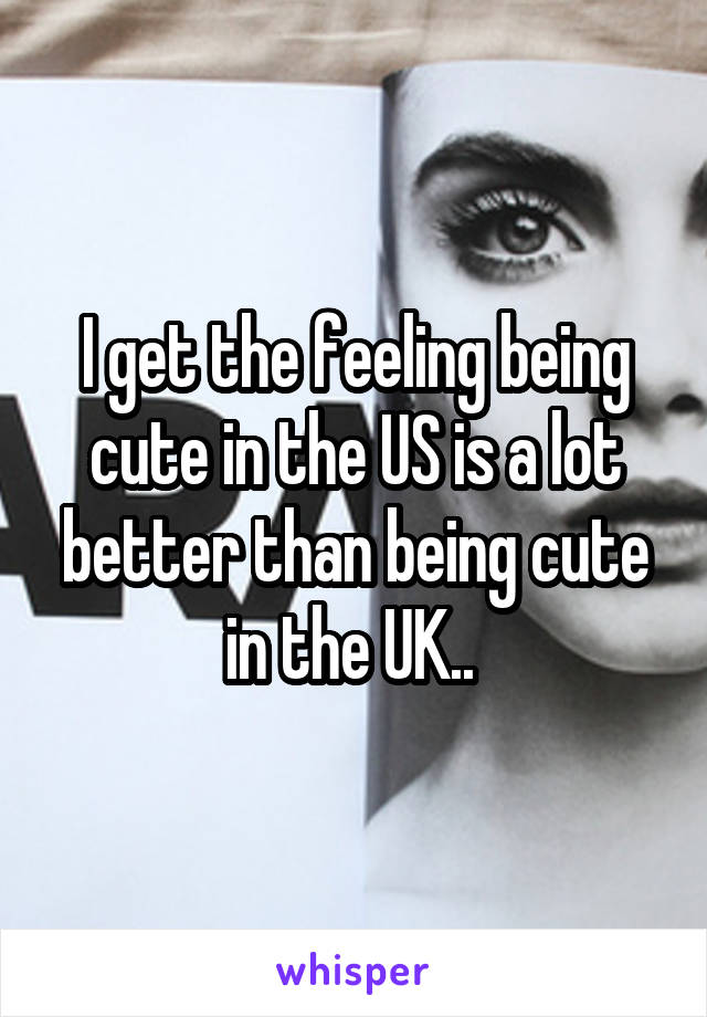 I get the feeling being cute in the US is a lot better than being cute in the UK.. 