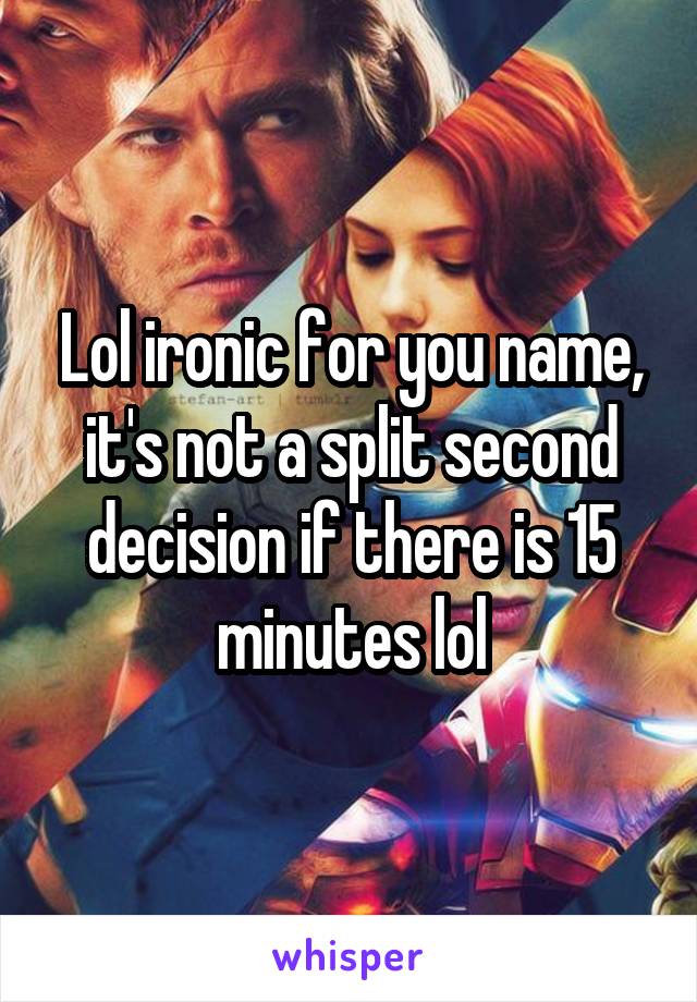 Lol ironic for you name, it's not a split second decision if there is 15 minutes lol