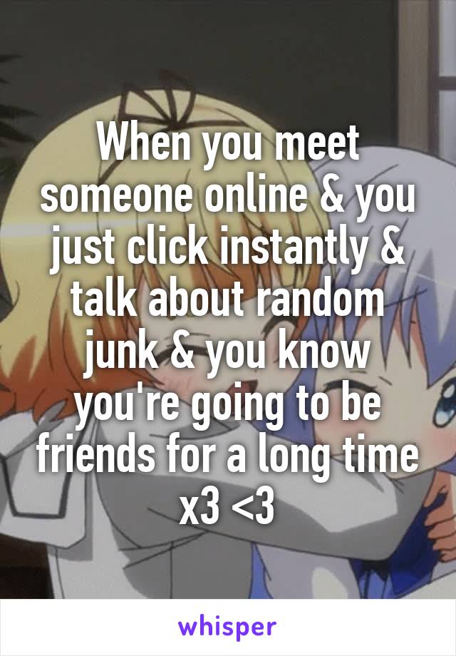 When you meet someone online & you just click instantly & talk about random junk & you know you're going to be friends for a long time x3 <3