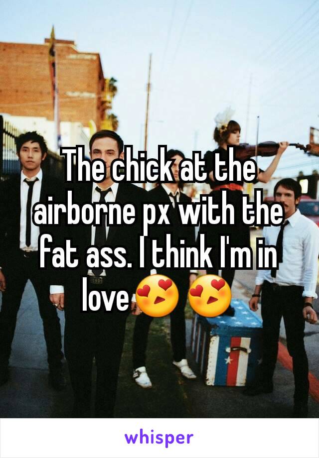 The chick at the airborne px with the fat ass. I think I'm in love😍😍