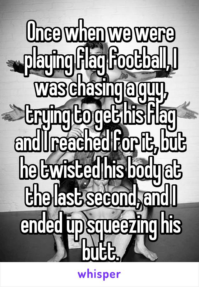 Once when we were playing flag football, I was chasing a guy, trying to get his flag and I reached for it, but he twisted his body at the last second, and I ended up squeezing his butt.