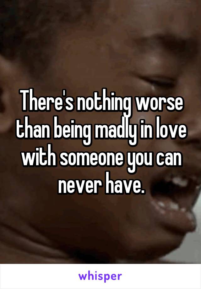 There's nothing worse than being madly in love with someone you can never have.