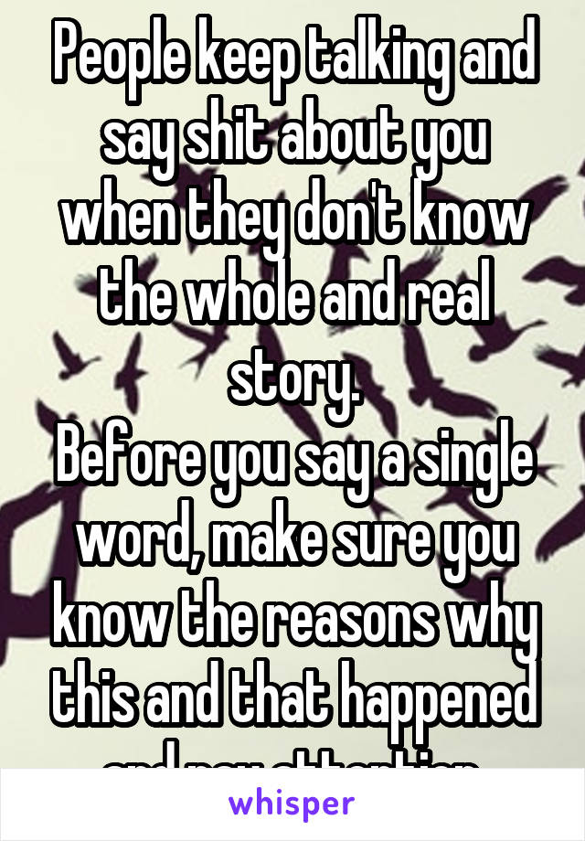 People keep talking and say shit about you when they don't know the whole and real story.
Before you say a single word, make sure you know the reasons why this and that happened and pay attention.