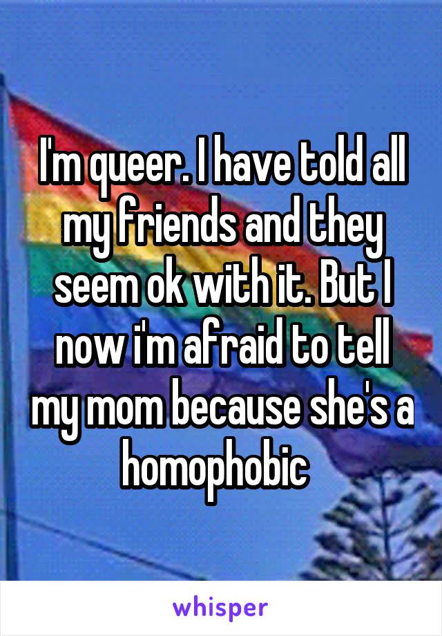 I'm queer. I have told all my friends and they seem ok with it. But I now i'm afraid to tell my mom because she's a homophobic  