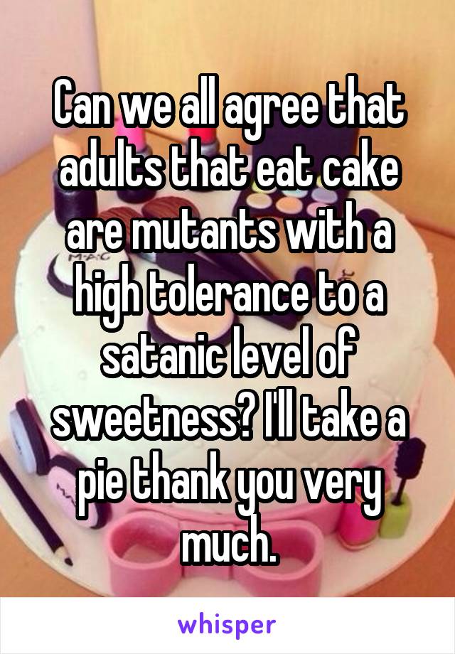 Can we all agree that adults that eat cake are mutants with a high tolerance to a satanic level of sweetness? I'll take a pie thank you very much.