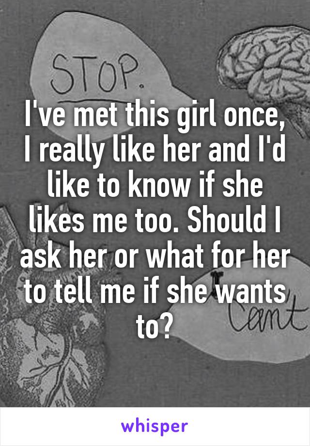 I've met this girl once, I really like her and I'd like to know if she likes me too. Should I ask her or what for her to tell me if she wants to?