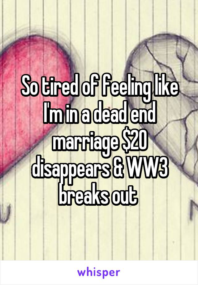 So tired of feeling like I'm in a dead end marriage $20 disappears & WW3 breaks out 