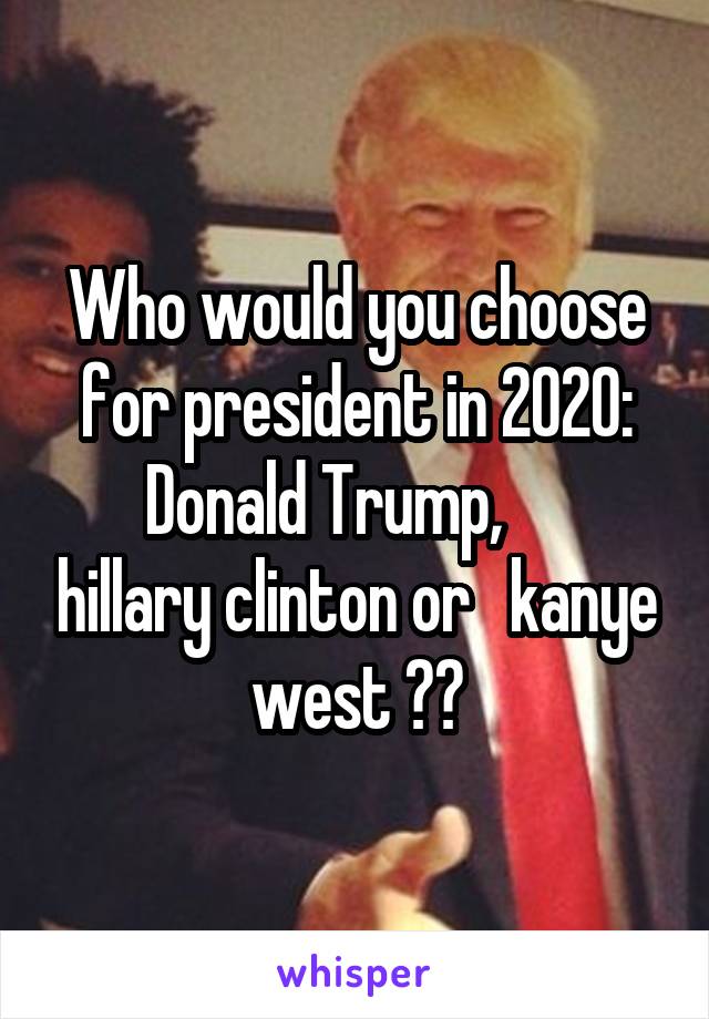 Who would you choose for president in 2020:
Donald Trump,      hillary clinton or   kanye west ??