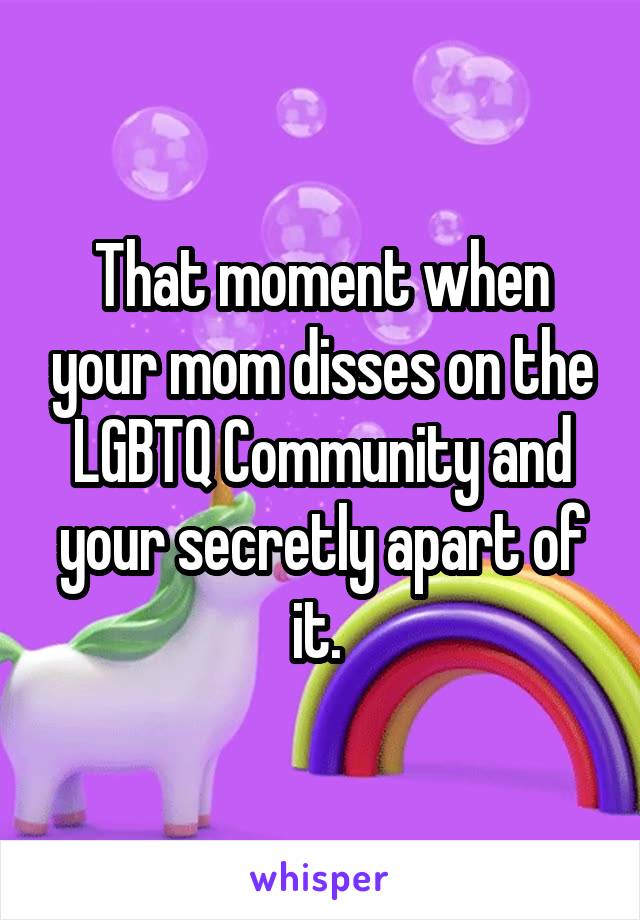 That moment when your mom disses on the LGBTQ Community and your secretly apart of it. 