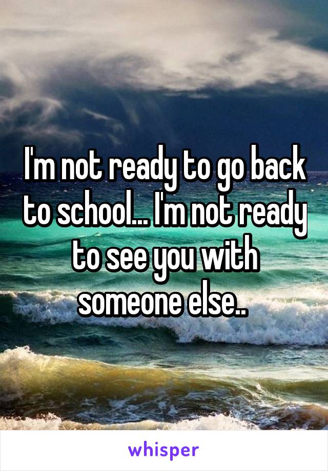 I'm not ready to go back to school... I'm not ready to see you with someone else.. 