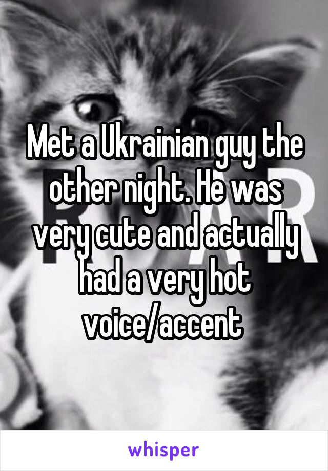 Met a Ukrainian guy the other night. He was very cute and actually had a very hot voice/accent 