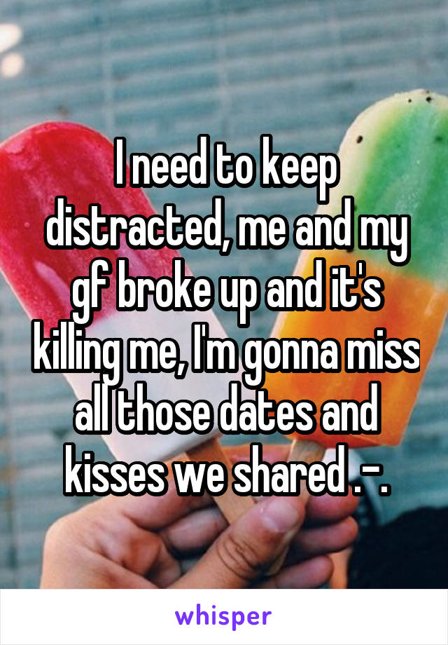 I need to keep distracted, me and my gf broke up and it's killing me, I'm gonna miss all those dates and kisses we shared .-.