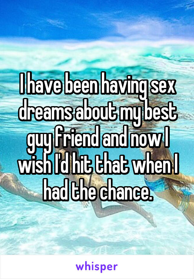 I have been having sex dreams about my best guy friend and now I wish I'd hit that when I had the chance.