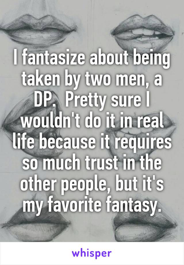 I fantasize about being taken by two men, a DP.  Pretty sure I wouldn't do it in real life because it requires so much trust in the other people, but it's my favorite fantasy.