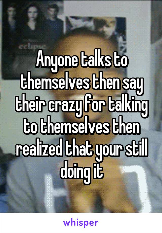 Anyone talks to themselves then say their crazy for talking to themselves then realized that your still doing it