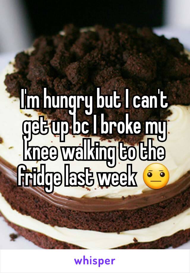 I'm hungry but I can't get up bc I broke my knee walking to the fridge last week 😐