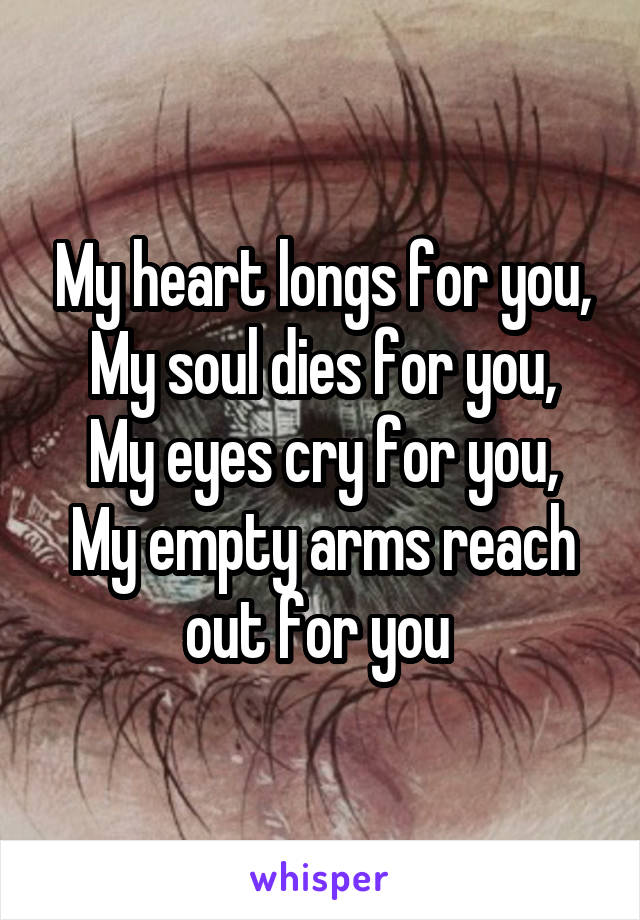 My heart longs for you,
My soul dies for you,
My eyes cry for you,
My empty arms reach out for you 