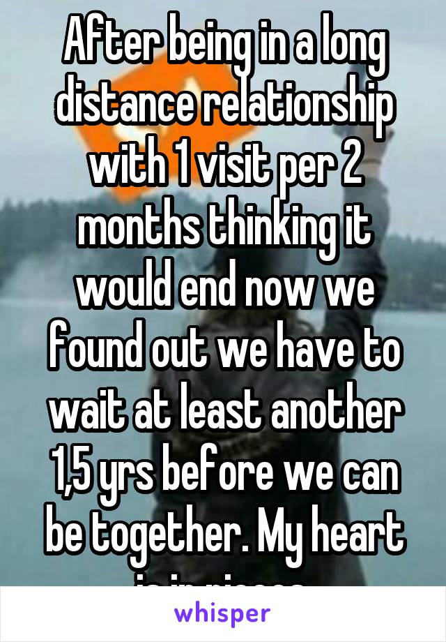 After being in a long distance relationship with 1 visit per 2 months thinking it would end now we found out we have to wait at least another 1,5 yrs before we can be together. My heart is in pieces.