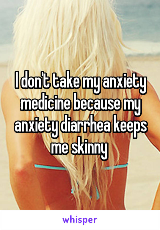 I don't take my anxiety medicine because my anxiety diarrhea keeps me skinny 