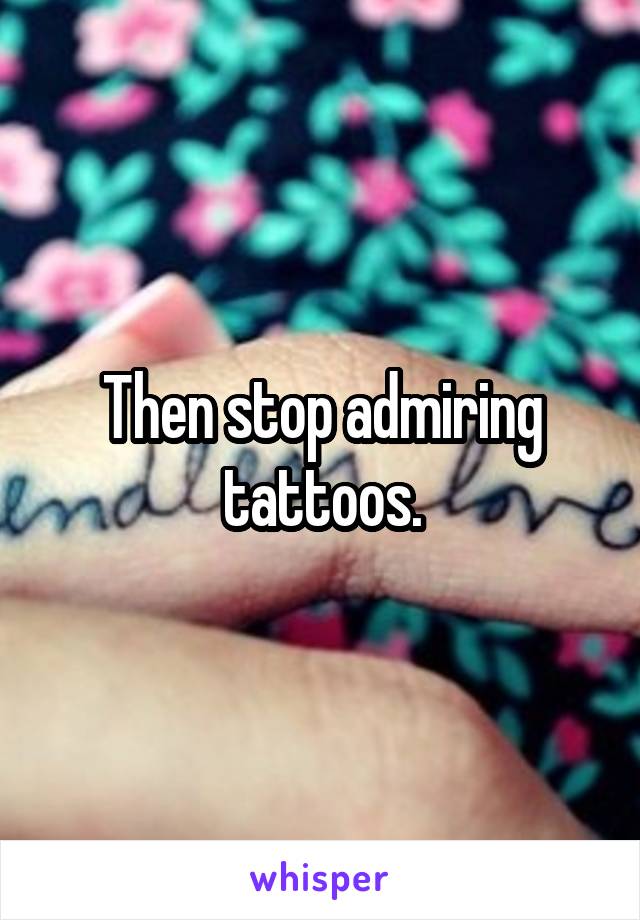 Then stop admiring tattoos.