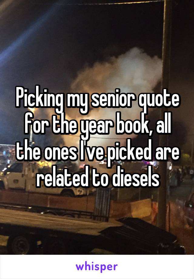 Picking my senior quote for the year book, all the ones I've picked are related to diesels